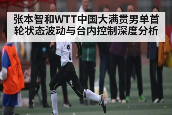 张本智和WTT中国大满贯男单首轮状态波动与台内控制深度分析 - kaiyun