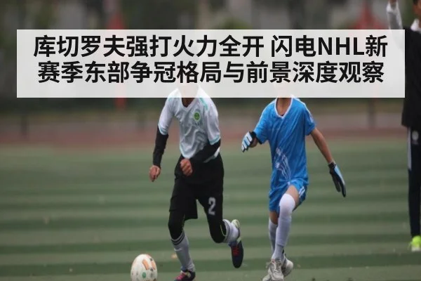 库切罗夫强打火力全开 闪电NHL新赛季东部争冠格局与前景深度观察